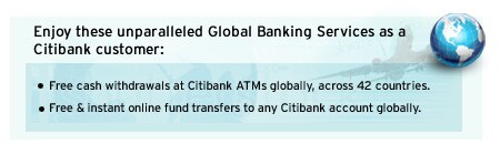 Enjoy these unparalleled Global Banking Services as a Citibank customer: 
• Free cash withdrawal at Citibank ATMs globally across 42 countries
• Free & instant online fund transfers to any Citibank account globally